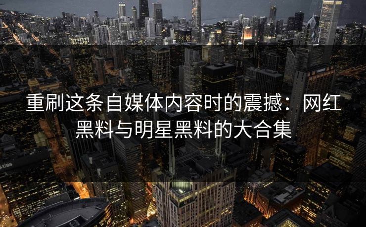 重刷这条自媒体内容时的震撼：网红黑料与明星黑料的大合集
