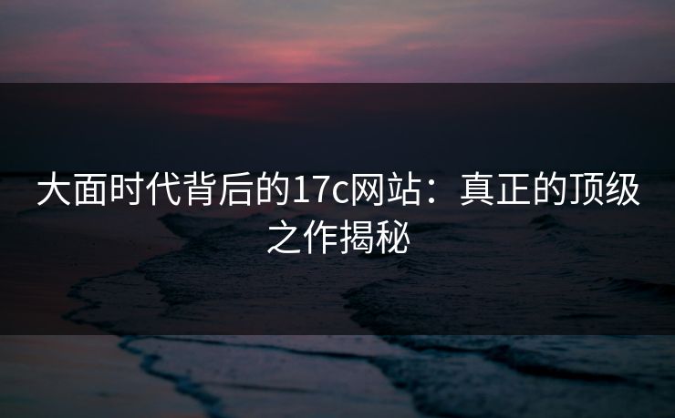 大面时代背后的17c网站：真正的顶级之作揭秘