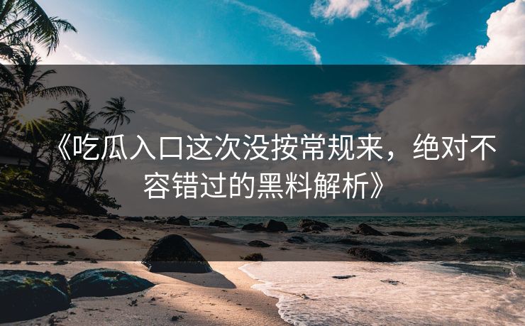 《吃瓜入口这次没按常规来，绝对不容错过的黑料解析》