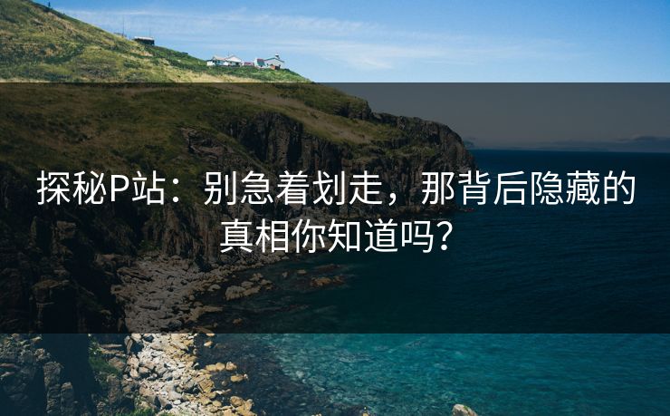 探秘P站：别急着划走，那背后隐藏的真相你知道吗？