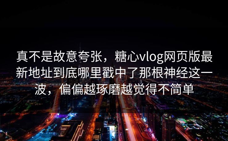 真不是故意夸张，糖心vlog网页版最新地址到底哪里戳中了那根神经这一波，偏偏越琢磨越觉得不简单