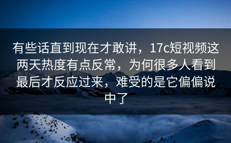 有些话直到现在才敢讲，17c短视频这两天热度有点反常，为何很多人看到最后才反应过来，难受的是它偏偏说中了