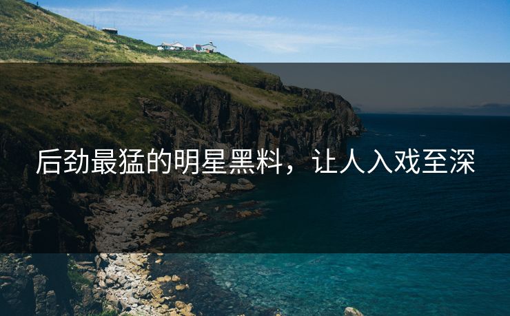 后劲最猛的明星黑料，让人入戏至深