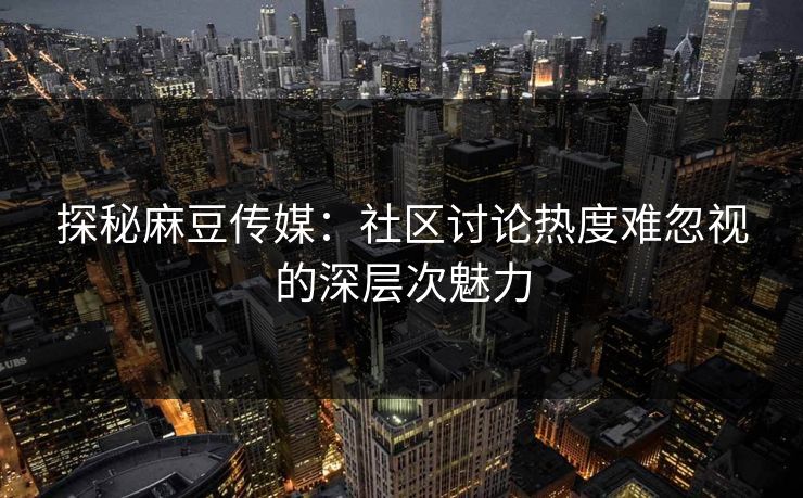 探秘麻豆传媒：社区讨论热度难忽视的深层次魅力