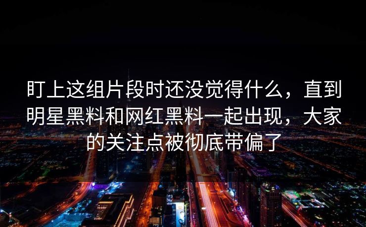 盯上这组片段时还没觉得什么，直到明星黑料和网红黑料一起出现，大家的关注点被彻底带偏了