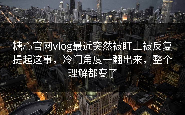 糖心官网vlog最近突然被盯上被反复提起这事，冷门角度一翻出来，整个理解都变了