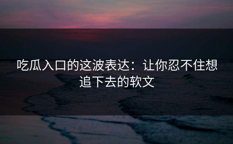 吃瓜入口的这波表达：让你忍不住想追下去的软文