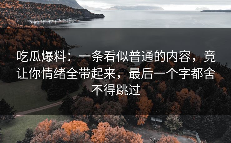 吃瓜爆料：一条看似普通的内容，竟让你情绪全带起来，最后一个字都舍不得跳过