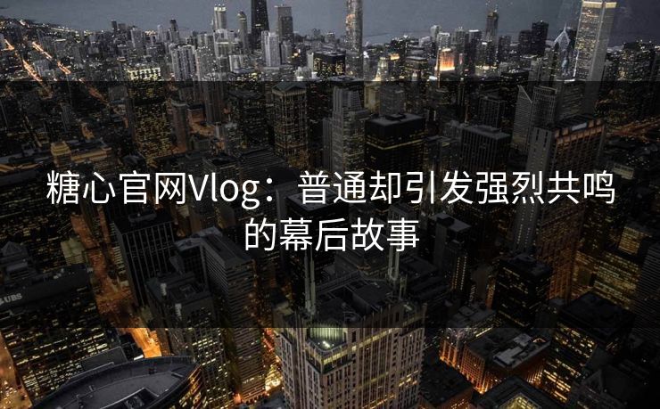 糖心官网Vlog：普通却引发强烈共鸣的幕后故事