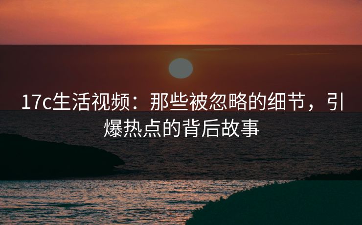 17c生活视频：那些被忽略的细节，引爆热点的背后故事