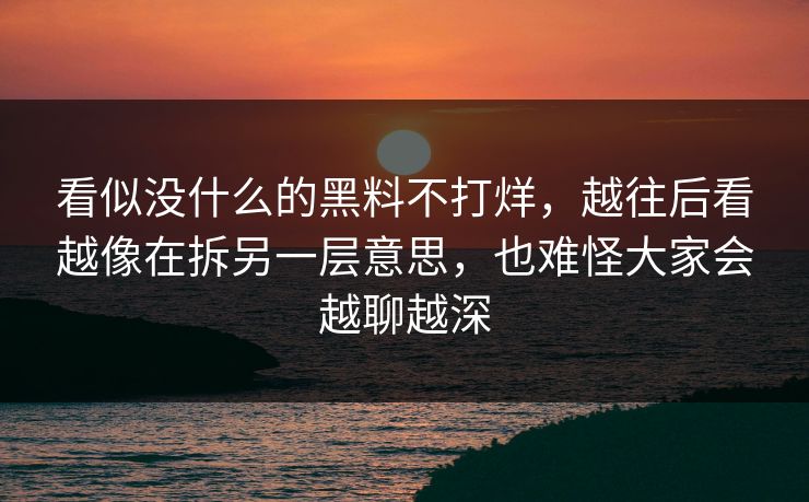 看似没什么的黑料不打烊，越往后看越像在拆另一层意思，也难怪大家会越聊越深