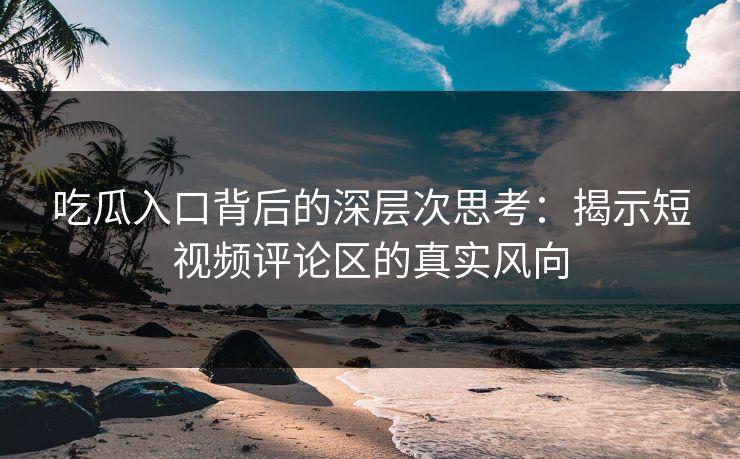 吃瓜入口背后的深层次思考：揭示短视频评论区的真实风向