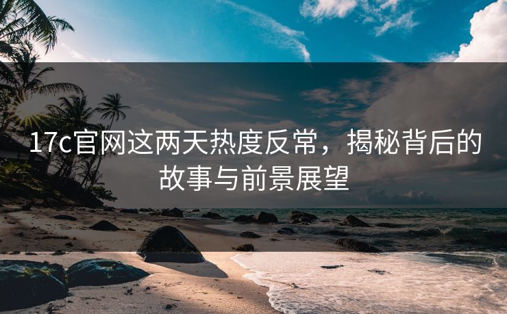 17c官网这两天热度反常，揭秘背后的故事与前景展望