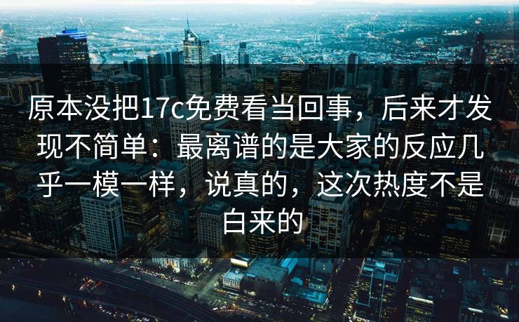 原本没把17c免费看当回事，后来才发现不简单：最离谱的是大家的反应几乎一模一样，说真的，这次热度不是白来的