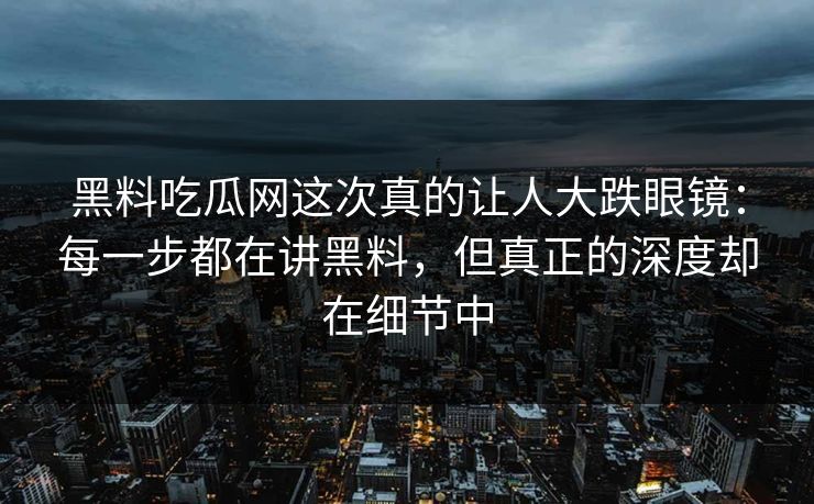 黑料吃瓜网这次真的让人大跌眼镜:每一步都在讲黑料,但真正的深度却在细节中 黑料吃瓜网这次真的让人大跌眼镜:每一步都在讲黑料,但真正的深度却在细节中