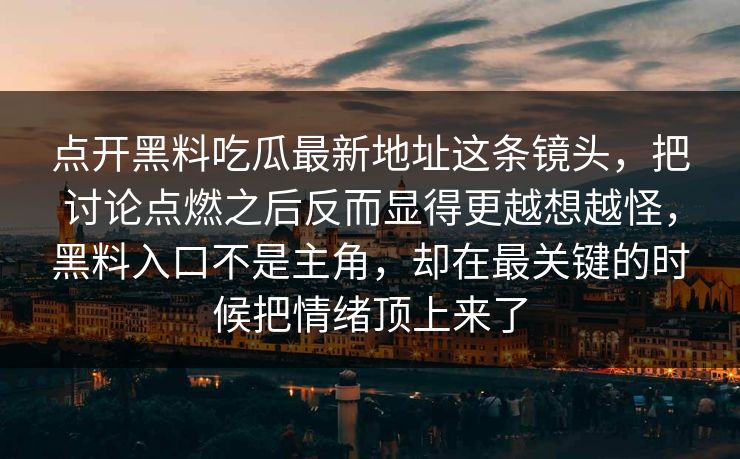 点开黑料吃瓜最新地址这条镜头,把讨论点燃之后反而显得更越想越怪,黑料入口不是主角,却在最关键的时候把情绪顶上来了 点开黑料吃瓜最新地址这条镜头,把讨论点燃之后反而显得更越想越怪,黑料入口不是主角,却在最关键的时候把情绪顶上来了