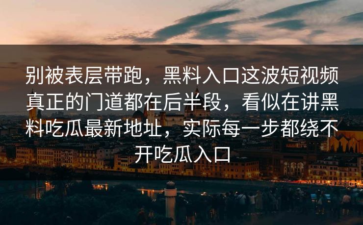别被表层带跑,黑料入口这波短视频真正的门道都在后半段,看似在讲黑料吃瓜最新地址,实际每一步都绕不开吃瓜入口 别被表层带跑,黑料入口这波短视频真正的门道都在后半段,看似在讲黑料吃瓜最新地址,实际每一步都绕不开吃瓜入口