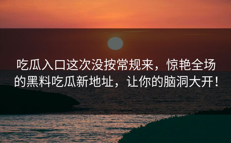 吃瓜入口这次没按常规来,惊艳全场的黑料吃瓜新地址,让你的脑洞大开! 吃瓜入口这次没按常规来,惊艳全场的黑料吃瓜新地址,让你的脑洞大开!