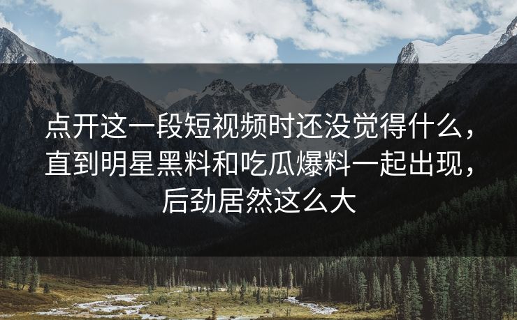 点开这一段短视频时还没觉得什么,直到明星黑料和吃瓜爆料一起出现,后劲居然这么大 点开这一段短视频时还没觉得什么,直到明星黑料和吃瓜爆料一起出现,后劲居然这么大