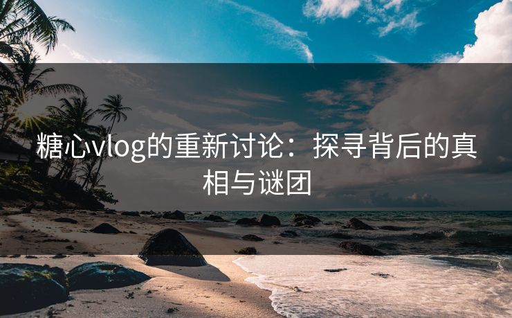 糖心vlog的重新讨论：探寻背后的真相与谜团