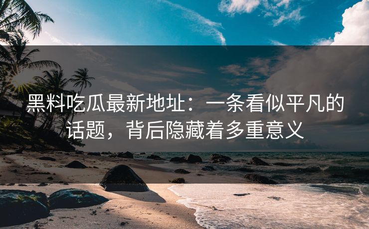 黑料吃瓜最新地址：一条看似平凡的话题，背后隐藏着多重意义