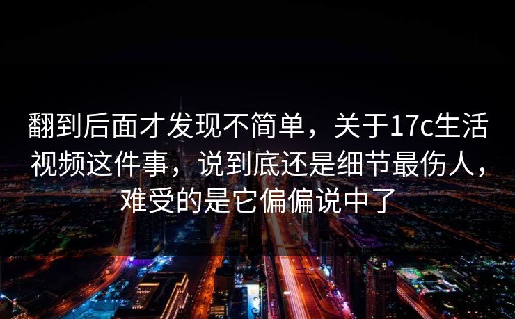 翻到后面才发现不简单，关于17c生活视频这件事，说到底还是细节最伤人，难受的是它偏偏说中了