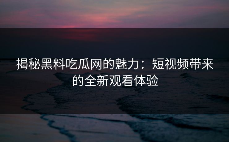 揭秘黑料吃瓜网的魅力：短视频带来的全新观看体验